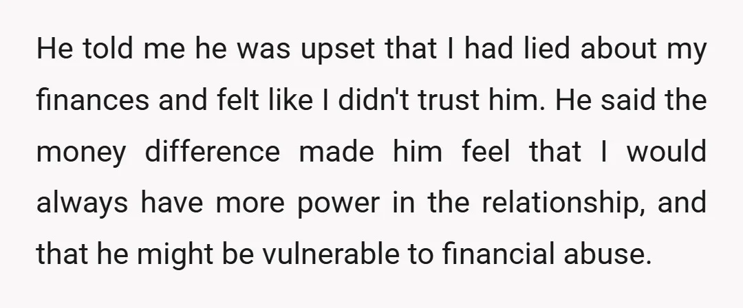 He told me he was upset that I had lied about my finances and felt like I didn't trust him. He said the money difference made him feel that I...