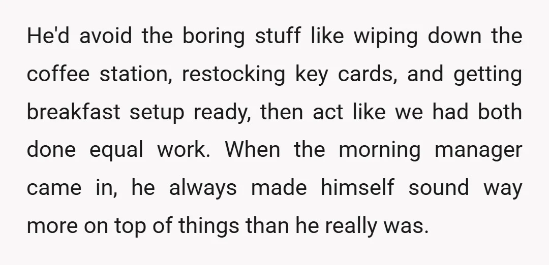 He'd avoid the boring stuff like wiping down the coffee station, restocking key cards, and getting breakfast setup ready, then act like we had both done equal work. When the...