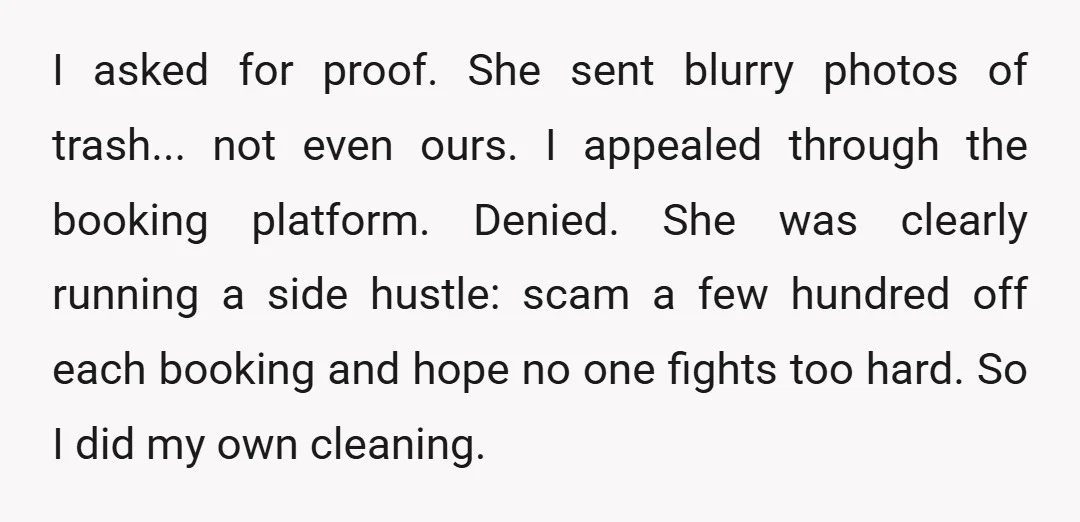 I asked for proof. She sent blurry photos of trash... not even ours. I appealed through the booking platform. Denied. She was clearly running a side hustle: scam a few...