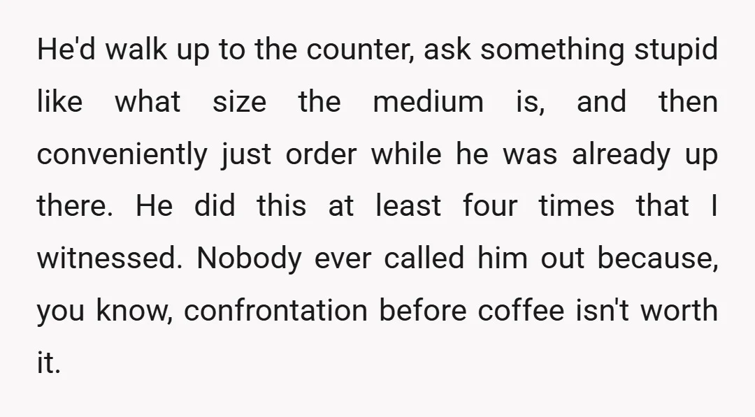 He'd walk up to the counter, ask something stupid like what size the medium is, and then conveniently just order while he was already up there. He did this at...