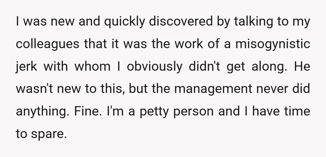 I was new and quickly discovered by talking to my colleagues that it was the work of a misogynistic jerk with whom I obviously didn't get along. He wasn't new...