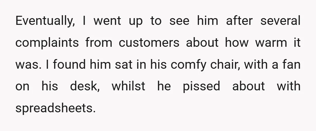Eventually, I went up to see him after several complaints from customers about how warm it was. I found him sat in his comfy chair, with a fan on his...