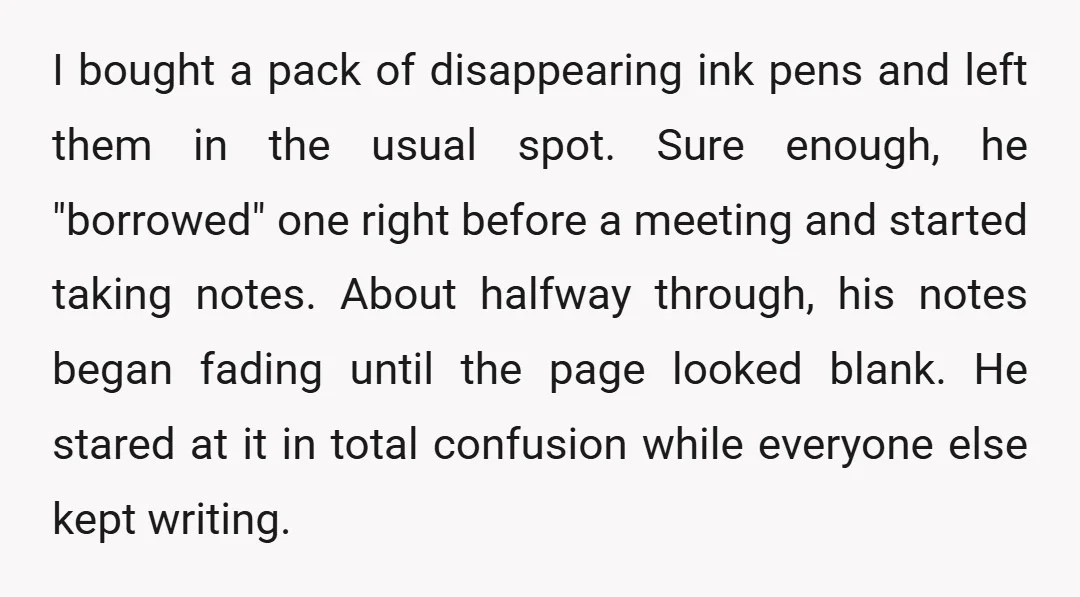 I bought a pack of disappearing ink pens and left them in the usual spot. Sure enough, he "borrowed" one right before a meeting and started taking notes. About halfway...