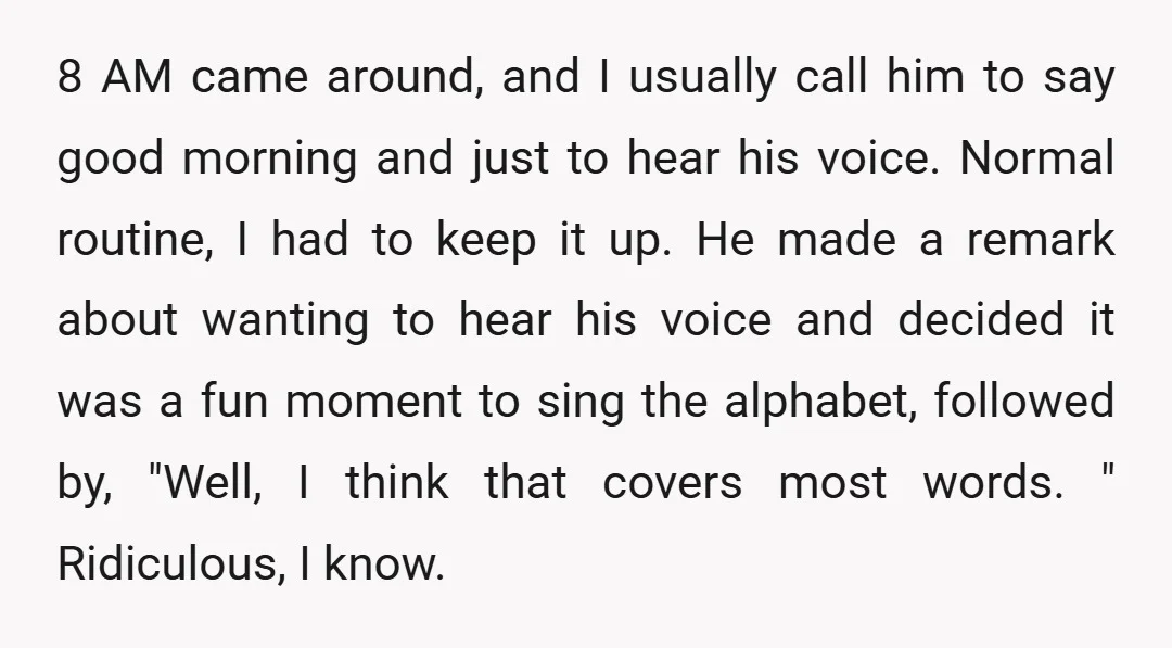 8 AM came around, and I usually call him to say good morning and just to hear his voice. Normal routine, I had to keep it up. He made a...