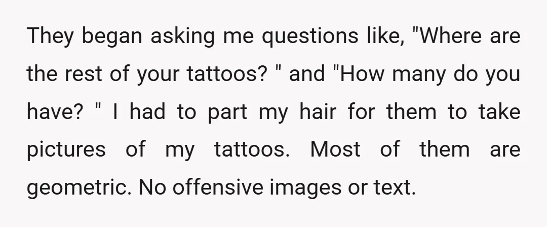 They began asking me questions like, "Where are the rest of your tattoos? " and "How many do you have? " I had to part my hair for them to...