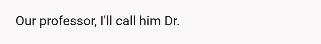 Our professor, I'll call him Dr.