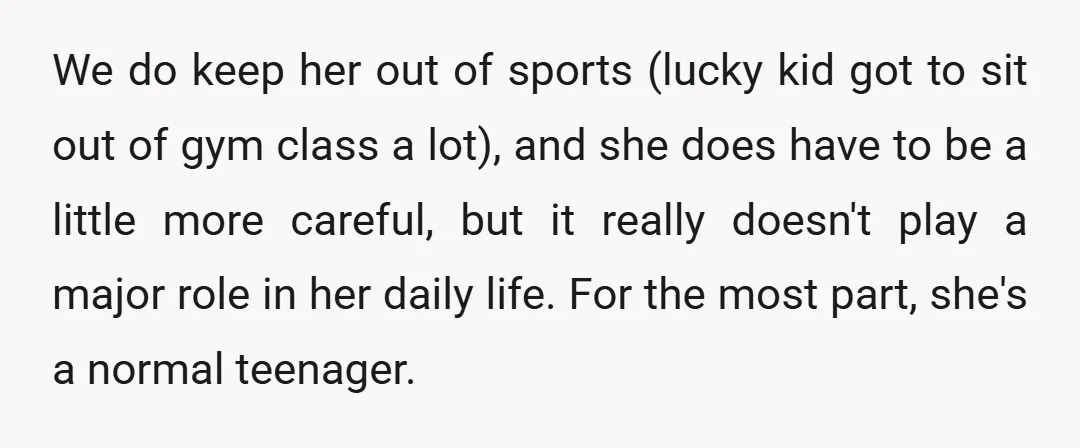 We do keep her out of sports (lucky kid got to sit out of gym class a lot), and she does have to be a little more careful, but it...