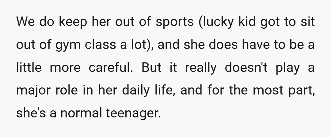 We do keep her out of sports (lucky kid got to sit out of gym class a lot), and she does have to be a little more careful. But it...