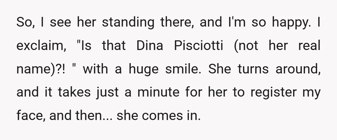So, I see her standing there, and I'm so happy. I exclaim, "Is that Dina Pisciotti (not her real name)?! " with a huge smile. She turns around, and it...