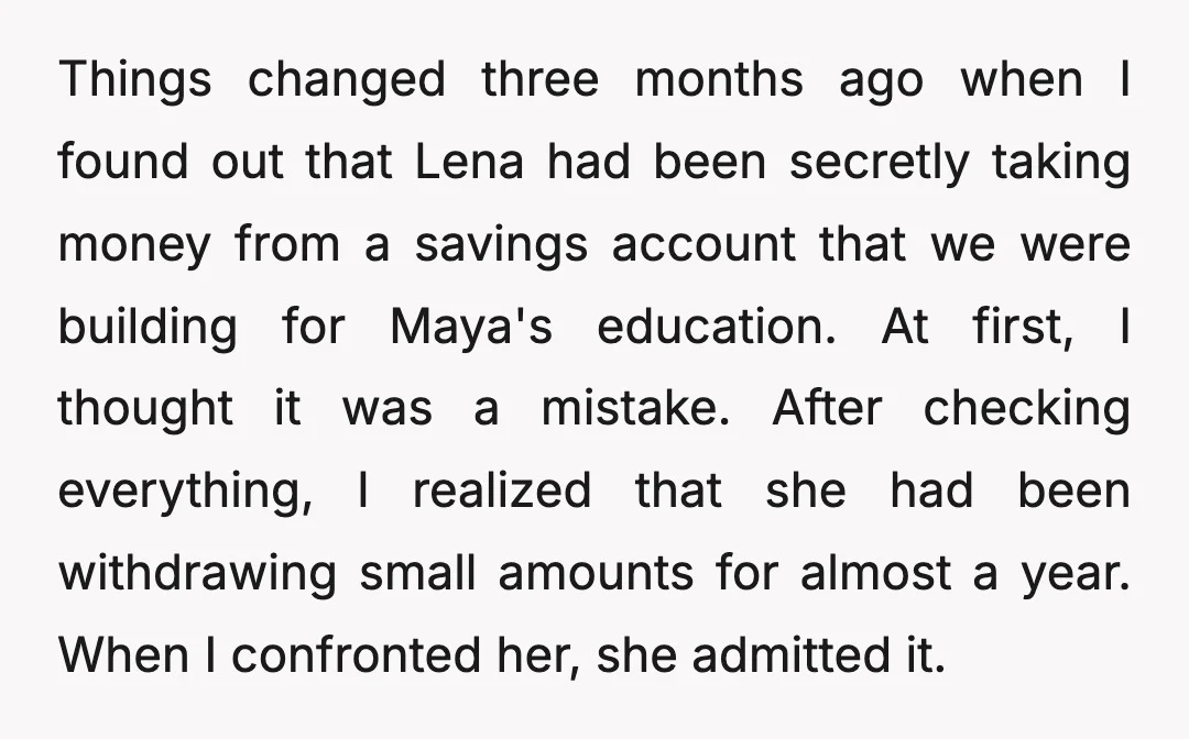 Things changed three months ago when I found out that Lena had been secretly taking money from a savings account that we were building for Maya's education. At first, I...