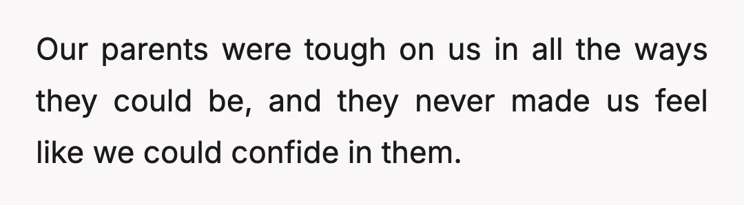 Our parents were tough on us in all the ways they could be, and they never made us feel like we could confide in them.