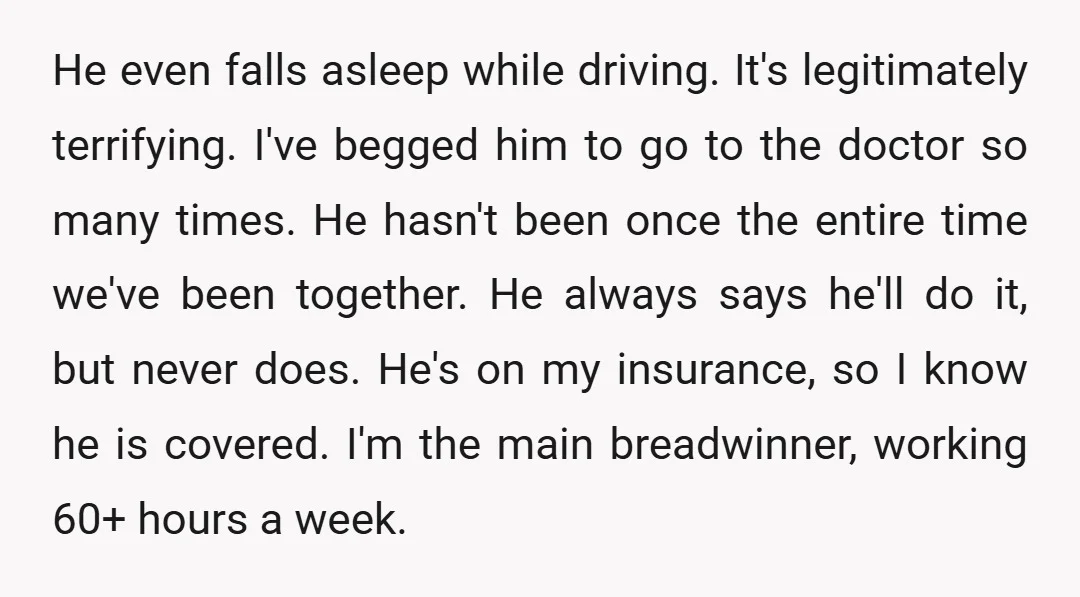 He even falls asleep while driving. It's legitimately terrifying. I've begged him to go to the doctor so many times. He hasn't been once the entire time we've been together....