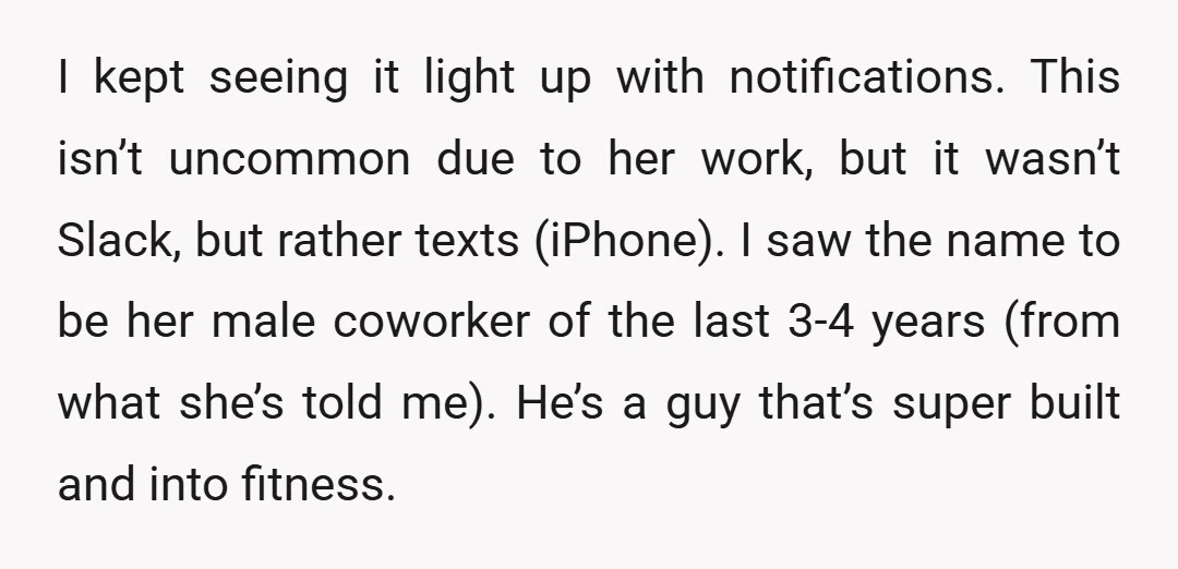 I kept seeing it light up with notifications. This isn’t uncommon due to her work, but it wasn’t Slack, but rather texts (iPhone). I saw the name to be her...