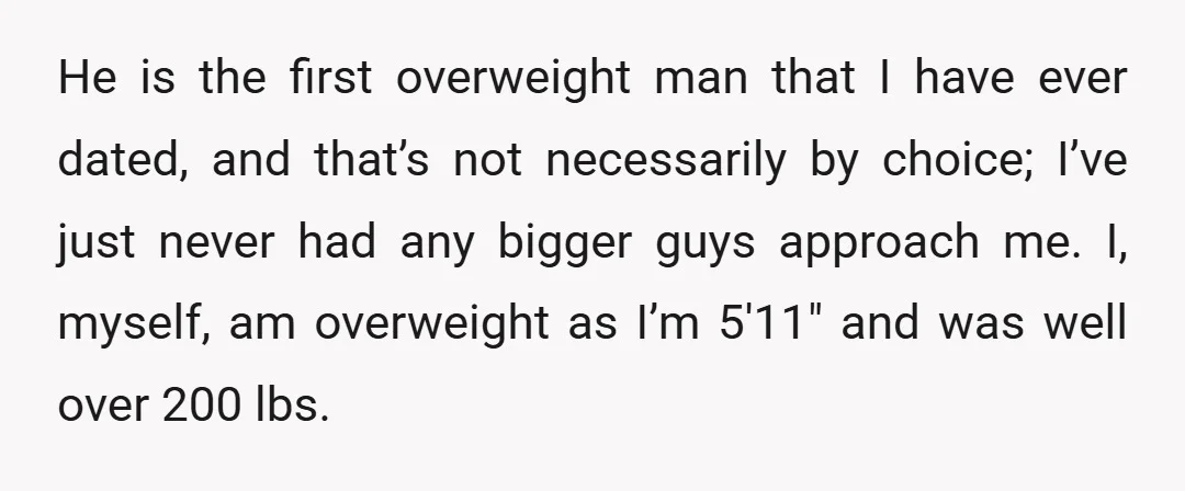 He is the first overweight man that I have ever dated, and that’s not necessarily by choice; I’ve just never had any bigger guys approach me. I, myself, am overweight...