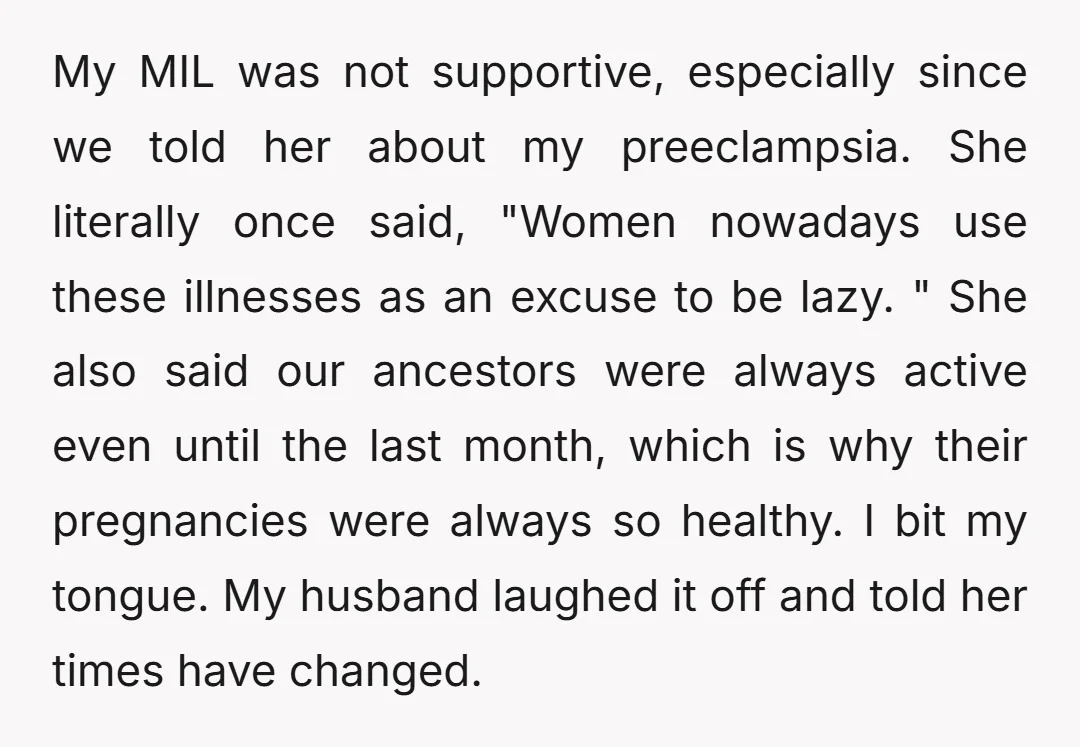My MIL was not supportive, especially since we told her about my preeclampsia. She literally once said, "Women nowadays use these illnesses as an excuse to be lazy. " She...