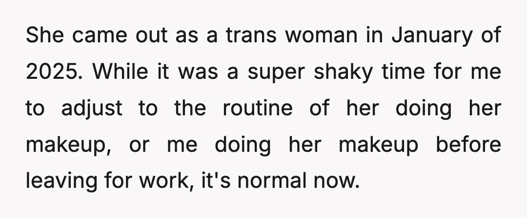 She came out as a trans woman in January of 2025. While it was a super shaky time for me to adjust to the routine of her doing her makeup,...