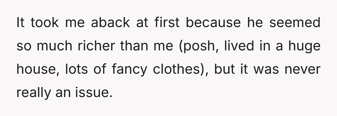 It took me aback at first because he seemed so much richer than me (posh, lived in a huge house, lots of fancy clothes), but it was never really an...