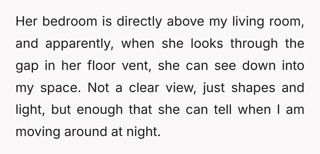 Her bedroom is directly above my living room, and apparently, when she looks through the gap in her floor vent, she can see down into my space. Not a clear...