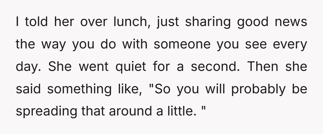 I told her over lunch, just sharing good news the way you do with someone you see every day. She went quiet for a second. Then she said something like,...