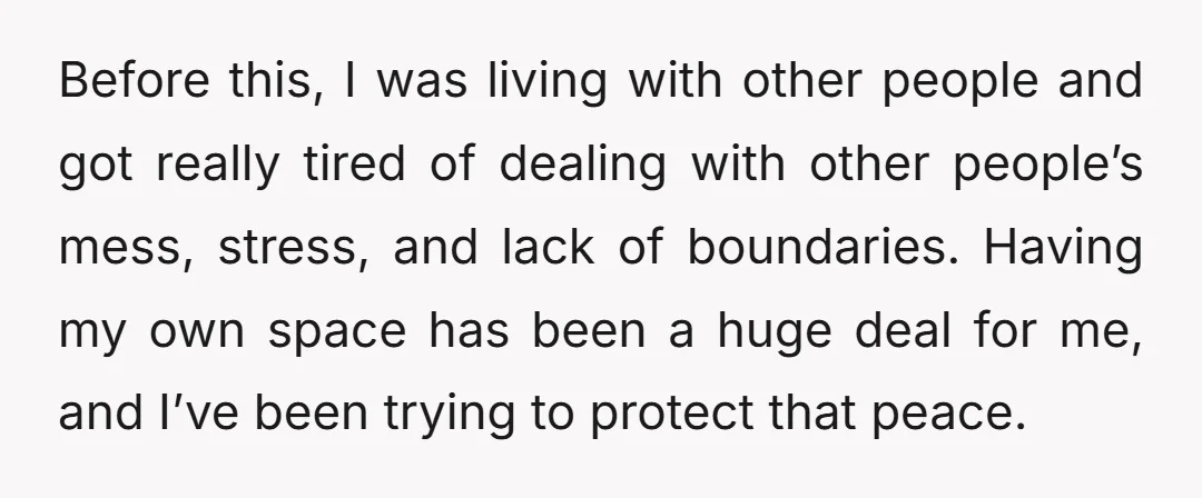 Before this, I was living with other people and got really tired of dealing with other people’s mess, stress, and lack of boundaries. Having my own space has been a...