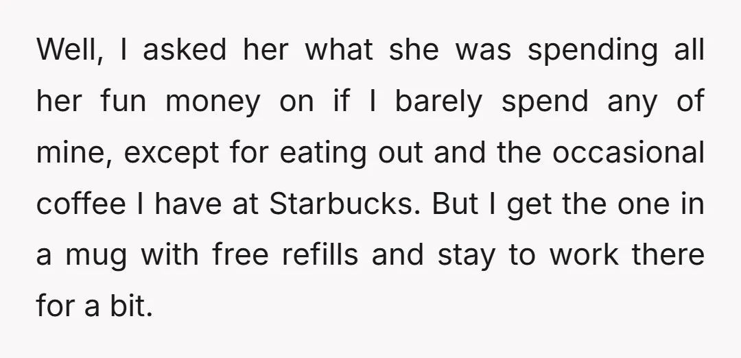 Well, I asked her what she was spending all her fun money on if I barely spend any of mine, except for eating out and the occasional coffee I have...