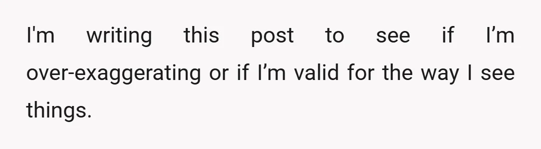 I'm writing this post to see if I’m over-exaggerating or if I’m valid for the way I see things.