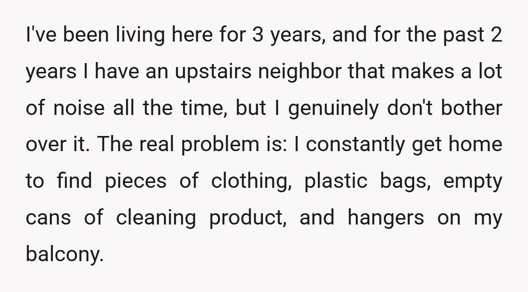 I've been living here for 3 years, and for the past 2 years I have an upstairs neighbor that makes a lot of noise all the time, but I genuinely...