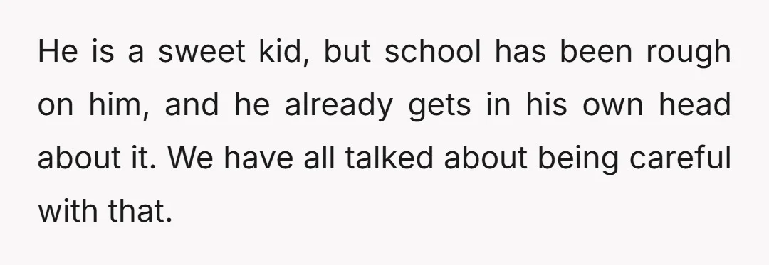 He is a sweet kid, but school has been rough on him, and he already gets in his own head about it. We have all talked about being careful with...