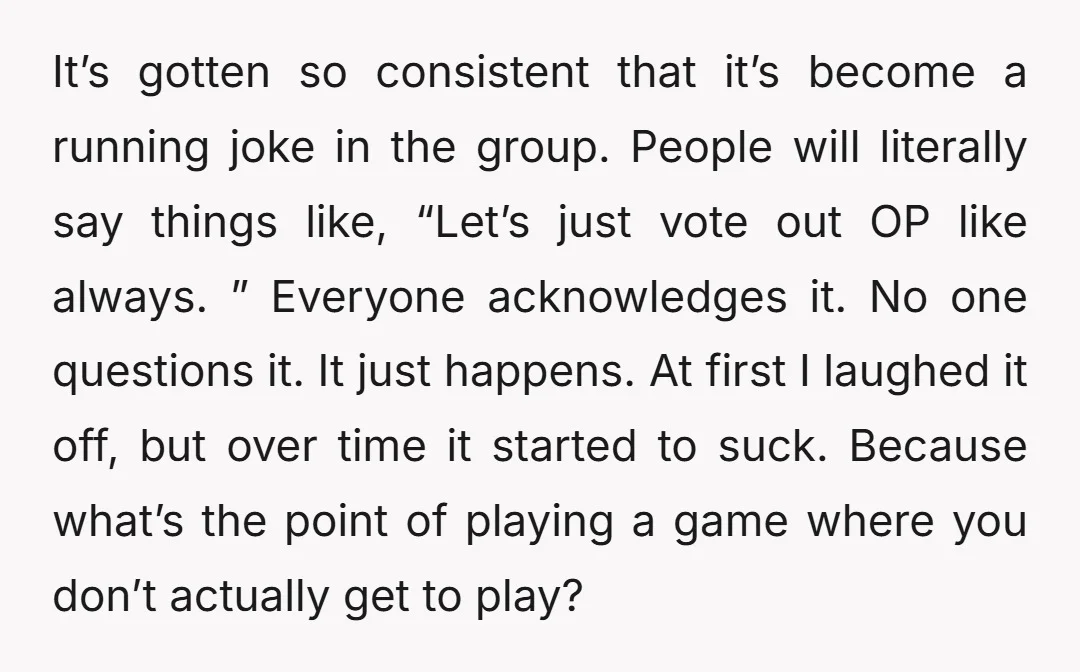 It’s gotten so consistent that it’s become a running joke in the group. People will literally say things like, “Let’s just vote out OP like always. ” Everyone acknowledges it....