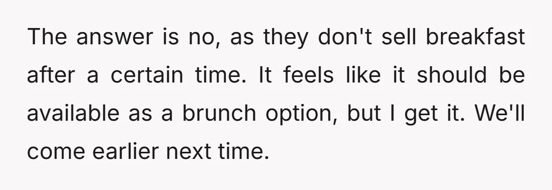 The answer is no, as they don't sell breakfast after a certain time. It feels like it should be available as a brunch option, but I get it. We'll come...
