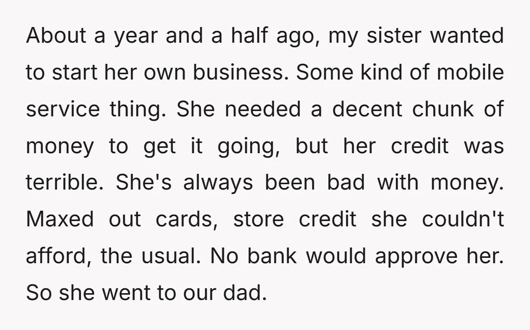 About a year and a half ago, my sister wanted to start her own business. Some kind of mobile service thing. She needed a decent chunk of money to get...