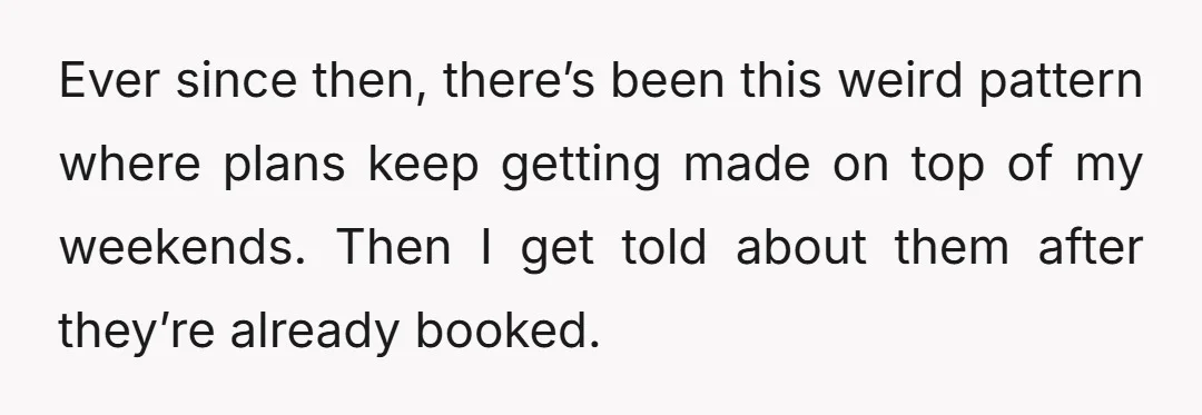 Ever since then, there’s been this weird pattern where plans keep getting made on top of my weekends. Then I get told about them after they’re already booked.