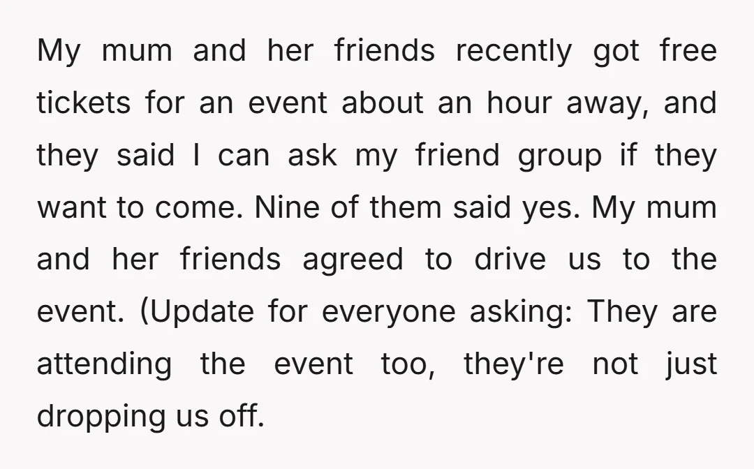My mum and her friends recently got free tickets for an event about an hour away, and they said I can ask my friend group if they want to come....