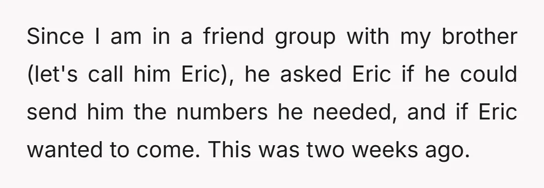 Since I am in a friend group with my brother (let's call him Eric), he asked Eric if he could send him the numbers he needed, and if Eric wanted...
