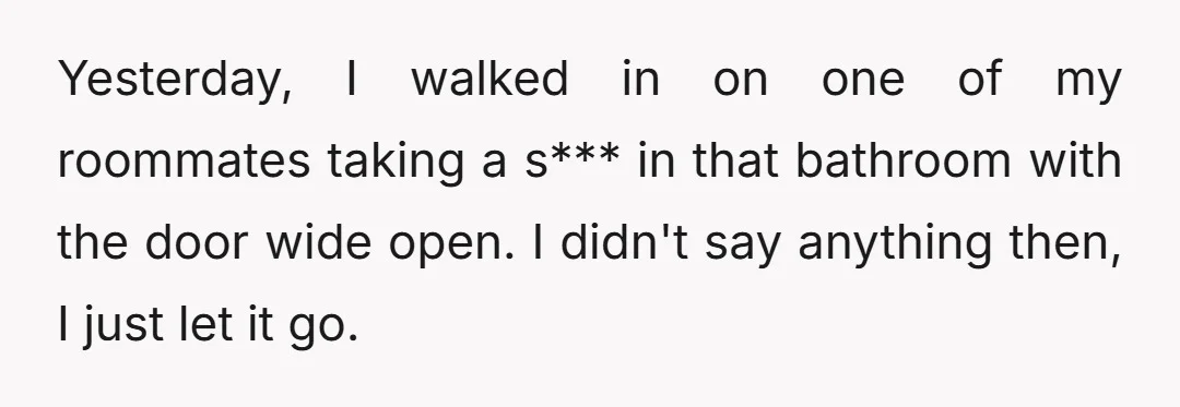 Yesterday, I walked in on one of my roommates taking a s*** in that bathroom with the door wide open. I didn't say anything then, I just let it go.