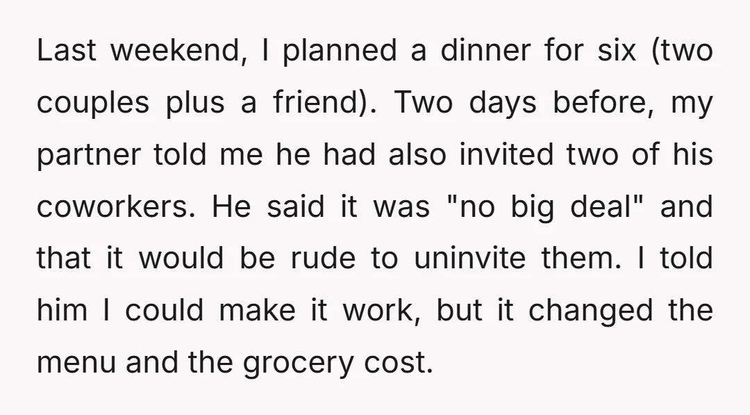 Last weekend, I planned a dinner for six (two couples plus a friend). Two days before, my partner told me he had also invited two of his coworkers. He said...