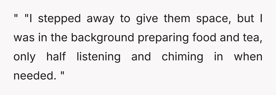 " "I stepped away to give them space, but I was in the background preparing food and tea, only half listening and chiming in when needed. "