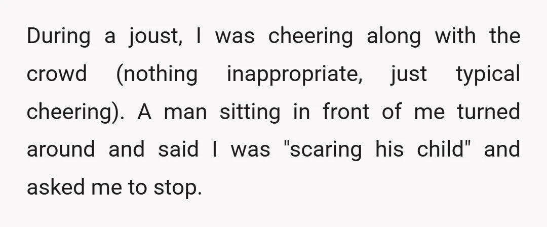 During a joust, I was cheering along with the crowd (nothing inappropriate, just typical cheering). A man sitting in front of me turned around and said I was "scaring his...
