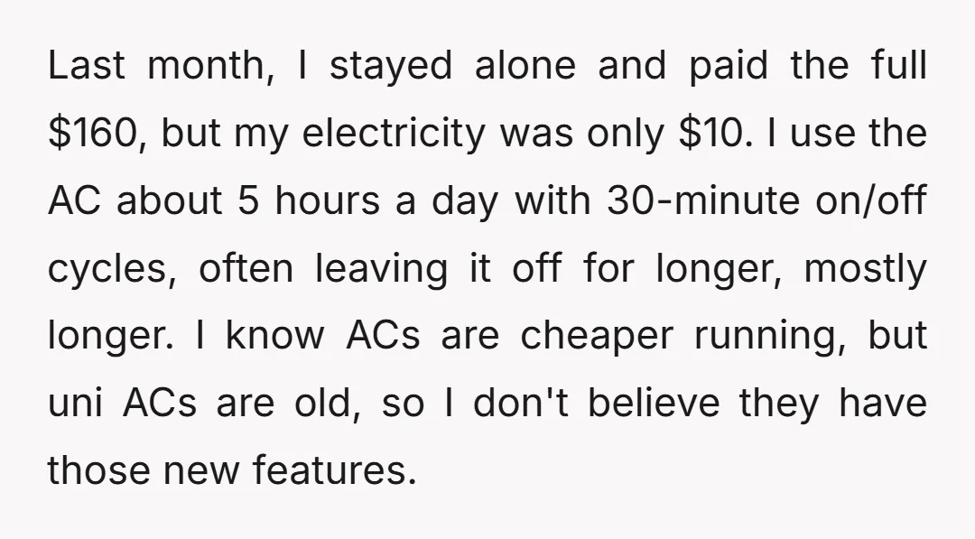 Last month, I stayed alone and paid the full $160, but my electricity was only $10. I use the AC about 5 hours a day with 30-minute on/off cycles, often...
