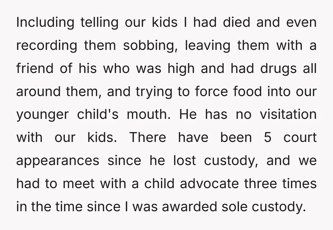 Including telling our kids I had died and even recording them sobbing, leaving them with a friend of his who was high and had drugs all around them, and trying...