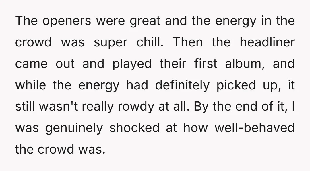 The openers were great and the energy in the crowd was super chill. Then the headliner came out and played their first album, and while the energy had definitely picked...