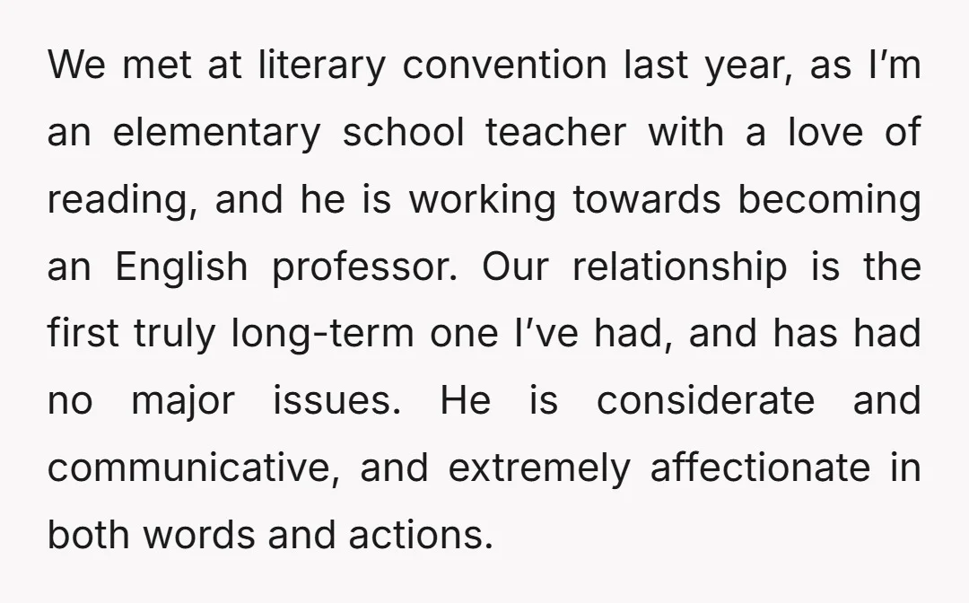 We met at literary convention last year, as I’m an elementary school teacher with a love of reading, and he is working towards becoming an English professor. Our relationship is...
