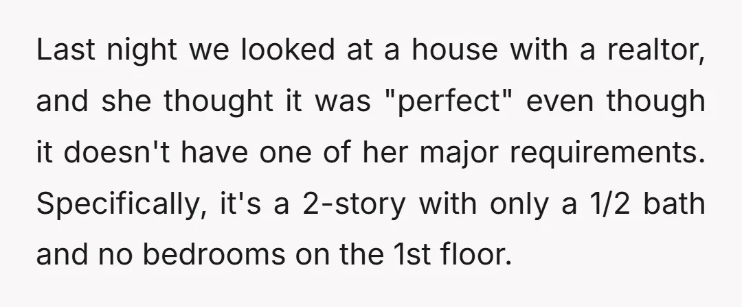 Last night we looked at a house with a realtor, and she thought it was "perfect" even though it doesn't have one of her major requirements. Specifically, it's a 2-story...