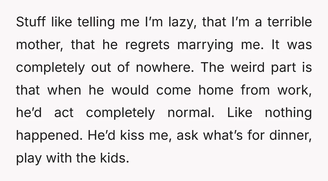 Stuff like telling me I’m lazy, that I’m a terrible mother, that he regrets marrying me. It was completely out of nowhere. The weird part is that when he would...