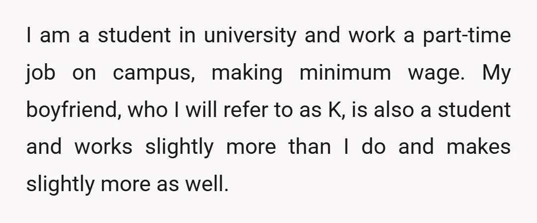 I am a student in university and work a part-time job on campus, making minimum wage. My boyfriend, who I will refer to as K, is also a student and...