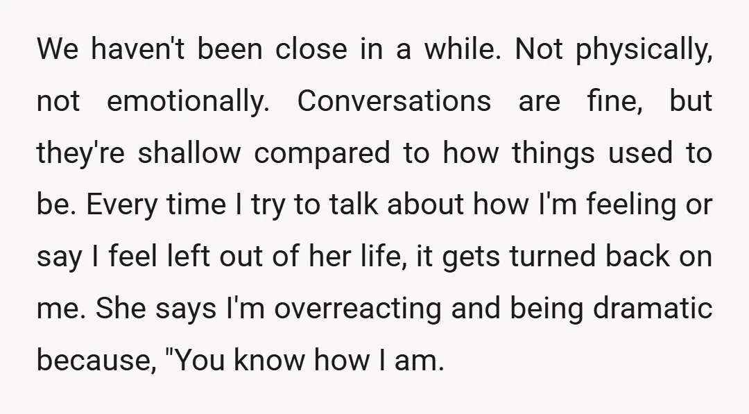 We haven't been close in a while. Not physically, not emotionally. Conversations are fine, but they're shallow compared to how things used to be. Every time I try to talk...