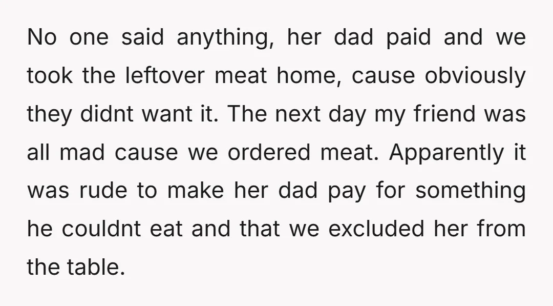 No one said anything, her dad paid and we took the leftover meat home, cause obviously they didnt want it. The next day my friend was all mad cause we...