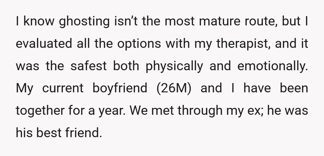 I know ghosting isn’t the most mature route, but I evaluated all the options with my therapist, and it was the safest both physically and emotionally. My current boyfriend (26M)...