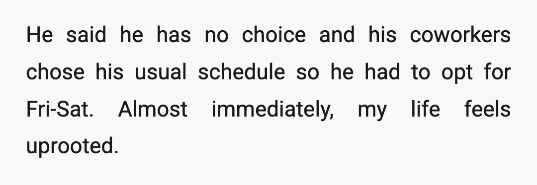 He said he has no choice and his coworkers chose his usual schedule so he had to opt for Fri-Sat. Almost immediately, my life feels uprooted.