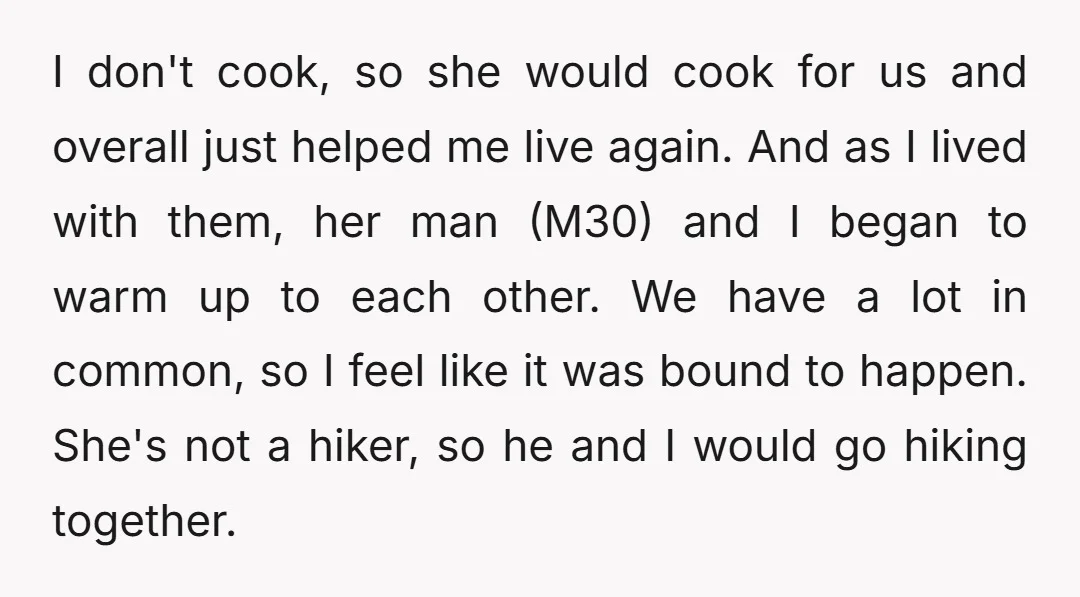 I don't cook, so she would cook for us and overall just helped me live again. And as I lived with them, her man (M30) and I began to warm...